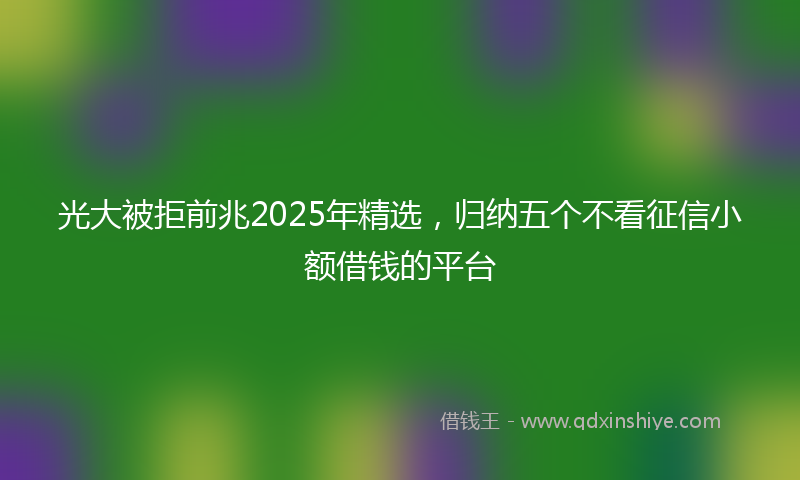 光大被拒前兆2025年精选，归纳五个不看征信小额借钱的平台
