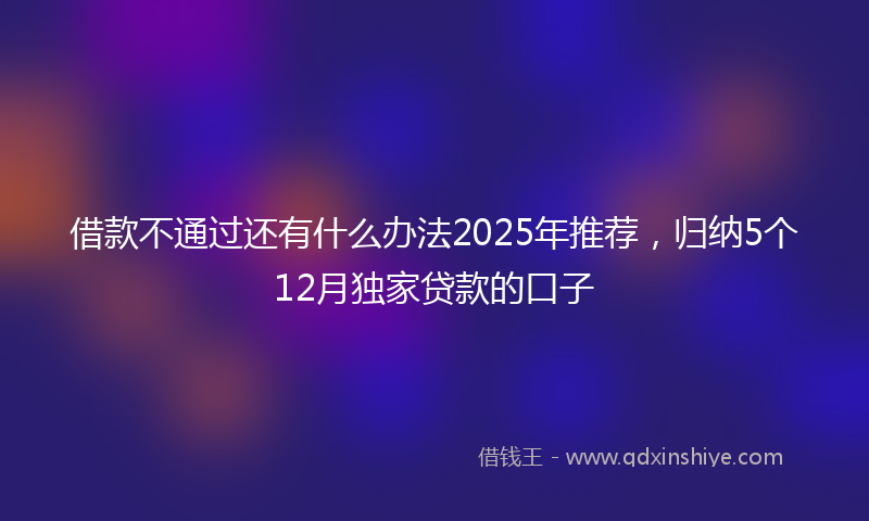 借款不通过还有什么办法2025年推荐，归纳5个12月独家贷款的口子