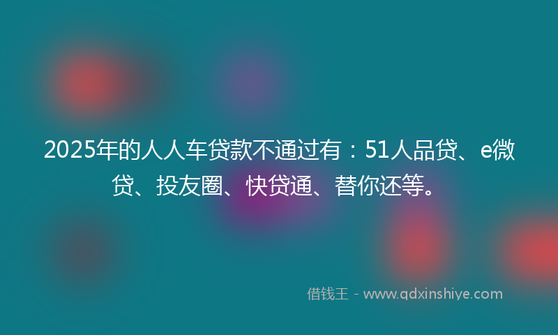 2025年的人人车贷款不通过有：51人品贷、e微贷、投友圈、快贷通、替你还等。