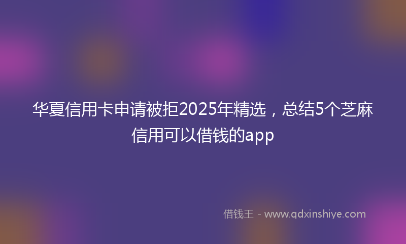 华夏信用卡申请被拒2025年精选，总结5个芝麻信用可以借钱的app