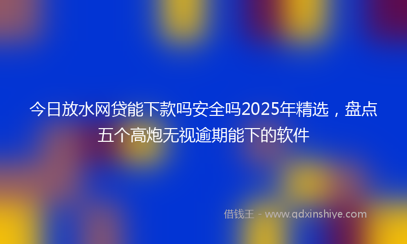 今日放水网贷能下款吗安全吗2025年精选，盘点五个高炮无视逾期能下的软件