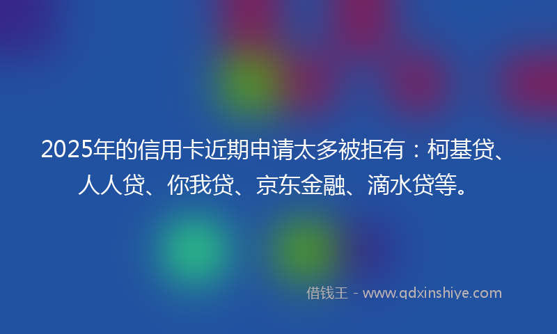 2025年的信用卡近期申请太多被拒有：柯基贷、人人贷、你我贷、京东金融、滴水贷等。