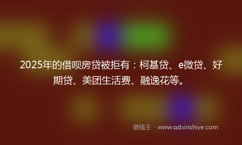 2025年的借呗房贷被拒有：柯基贷、e微贷、好期贷、美团生活费、融逸花等。