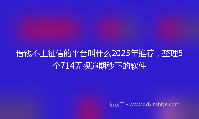 借钱不上征信的平台叫什么2025年推荐，整理5个714无视逾期秒下的软件