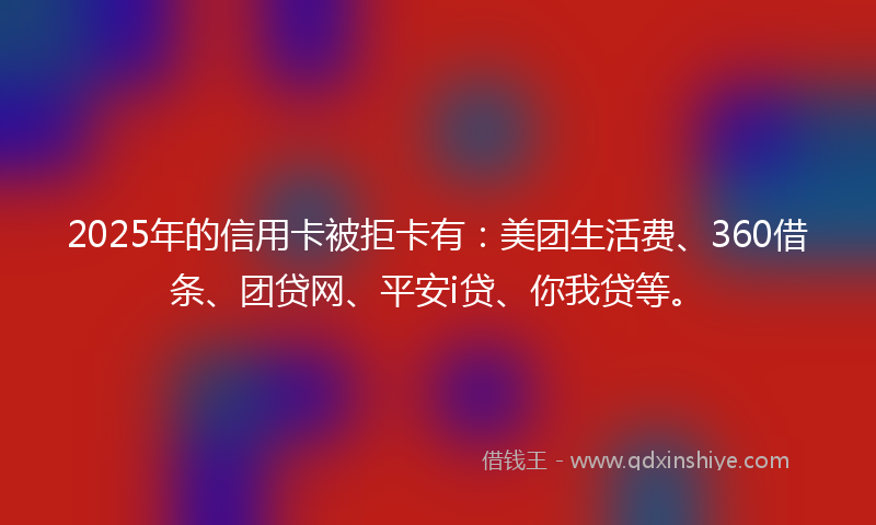 2025年的信用卡被拒卡有：美团生活费、360借条、团贷网、平安i贷、你我贷等。