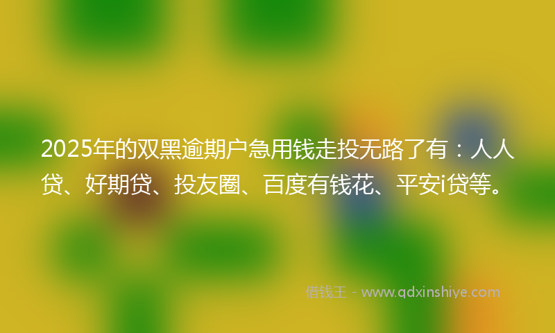 2025年的双黑逾期户急用钱走投无路了有：人人贷、好期贷、投友圈、百度有钱花、平安i贷等。