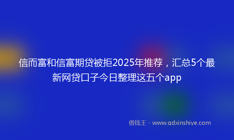信而富和信富期贷被拒2025年推荐，汇总5个最新网贷口子今日整理这五个app