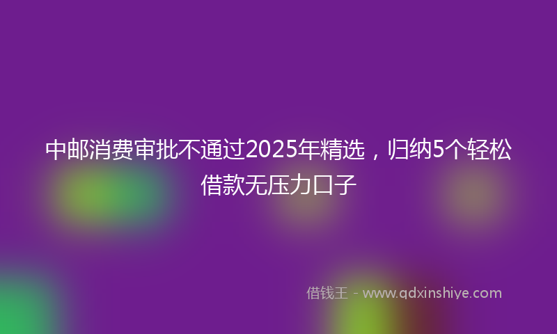 中邮消费审批不通过2025年精选，归纳5个轻松借款无压力口子