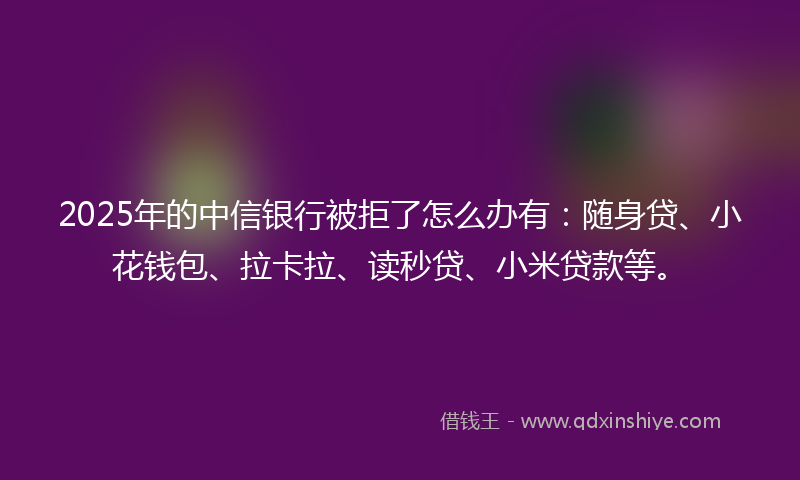 2025年的中信银行被拒了怎么办有：随身贷、小花钱包、拉卡拉、读秒贷、小米贷款等。