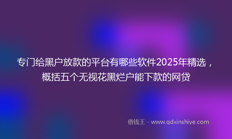 专门给黑户放款的平台有哪些软件2025年精选，概括五个无视花黑烂户能下款的网贷