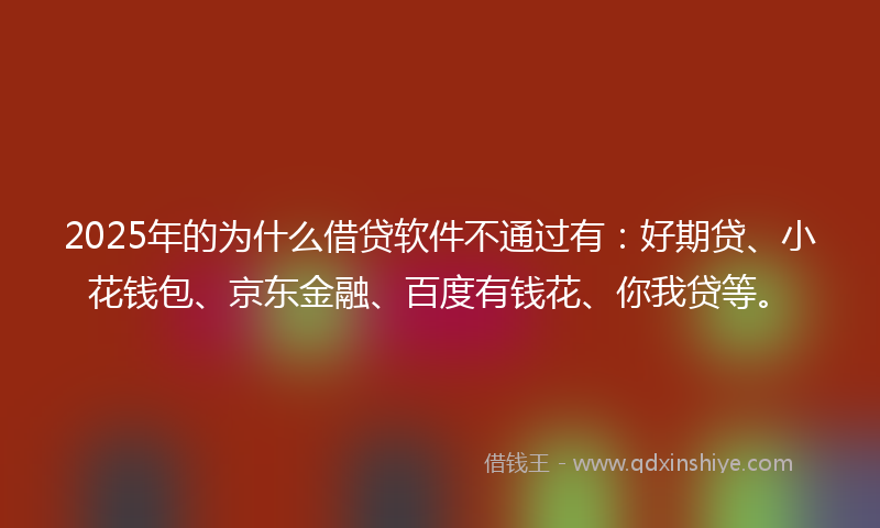 2025年的为什么借贷软件不通过有：好期贷、小花钱包、京东金融、百度有钱花、你我贷等。