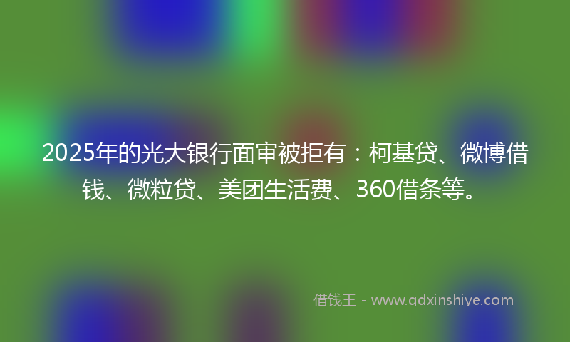 2025年的光大银行面审被拒有：柯基贷、微博借钱、微粒贷、美团生活费、360借条等。