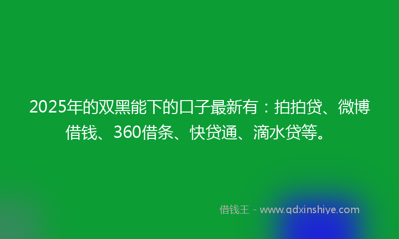 2025年的双黑能下的口子最新有：拍拍贷、微博借钱、360借条、快贷通、滴水贷等。