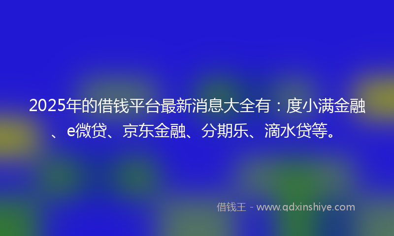 2025年的借钱平台最新消息大全有：度小满金融、e微贷、京东金融、分期乐、滴水贷等。