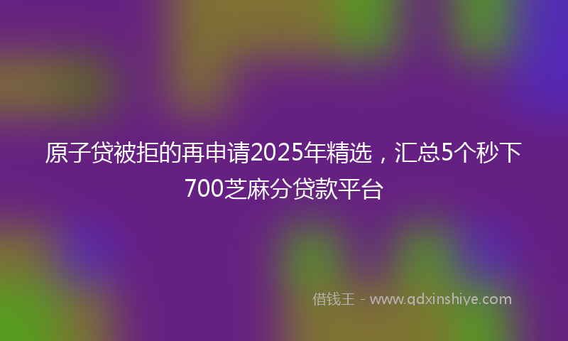 原子贷被拒的再申请2025年精选，汇总5个秒下700芝麻分贷款平台