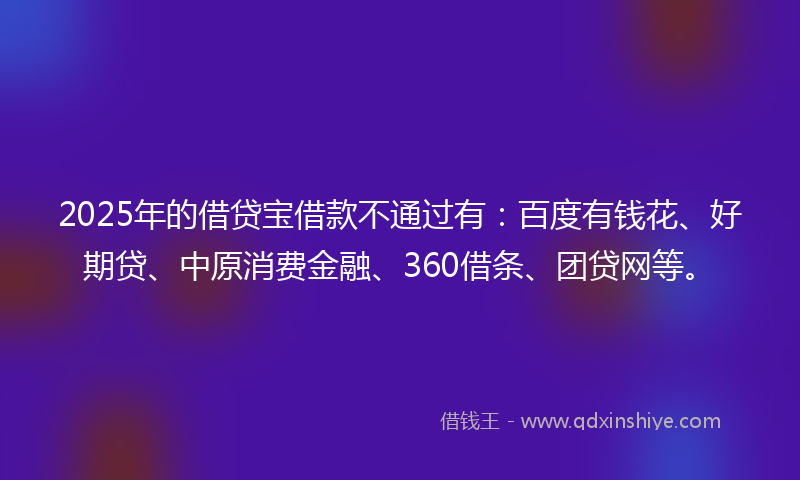 2025年的借贷宝借款不通过有：百度有钱花、好期贷、中原消费金融、360借条、团贷网等。