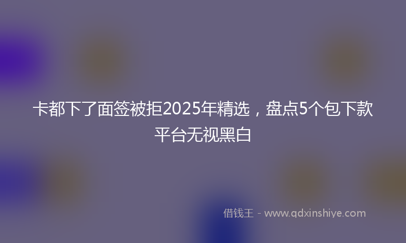 卡都下了面签被拒2025年精选，盘点5个包下款平台无视黑白