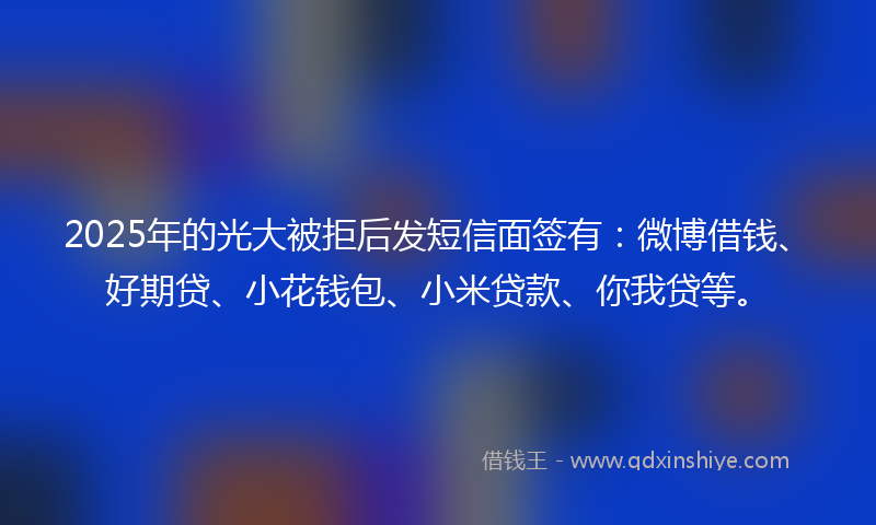 2025年的光大被拒后发短信面签有：微博借钱、好期贷、小花钱包、小米贷款、你我贷等。