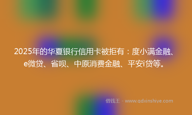 2025年的华夏银行信用卡被拒有：度小满金融、e微贷、省呗、中原消费金融、平安i贷等。