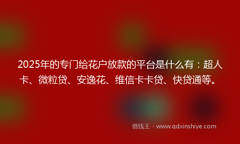 2025年的专门给花户放款的平台是什么有：超人卡、微粒贷、安逸花、维信卡卡贷、快贷通等。