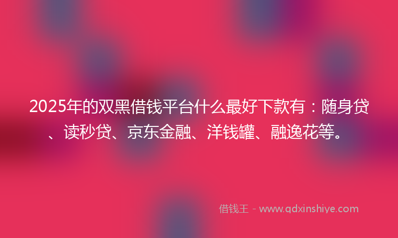 2025年的双黑借钱平台什么最好下款有：随身贷、读秒贷、京东金融、洋钱罐、融逸花等。