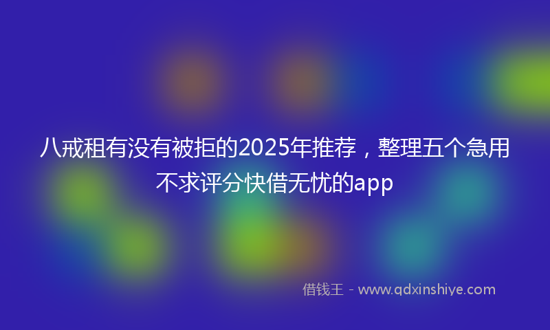 八戒租有没有被拒的2025年推荐，整理五个急用不求评分快借无忧的app