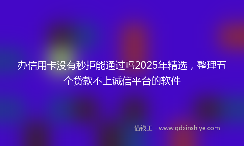 办信用卡没有秒拒能通过吗2025年精选，整理五个贷款不上诚信平台的软件