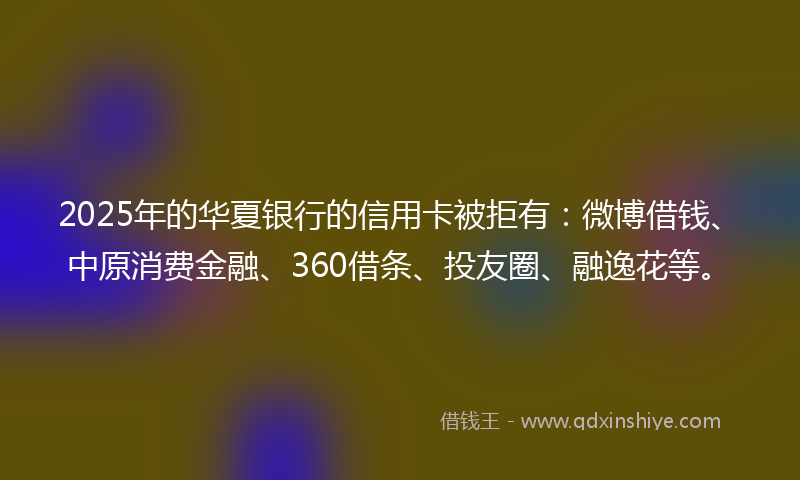2025年的华夏银行的信用卡被拒有：微博借钱、中原消费金融、360借条、投友圈、融逸花等。