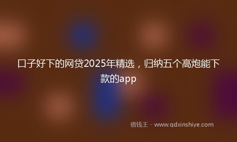 口子好下的网贷2025年精选，归纳五个高炮能下款的app