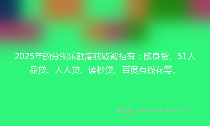 2025年的分期乐额度获取被拒有：随身贷、51人品贷、人人贷、读秒贷、百度有钱花等。