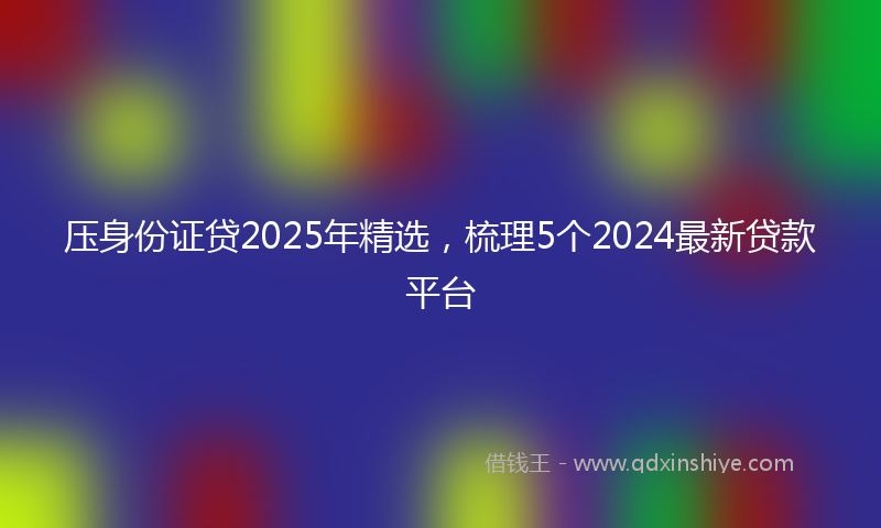 压身份证贷2025年精选，梳理5个2024最新贷款平台