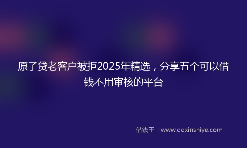 原子贷老客户被拒2025年精选，分享五个可以借钱不用审核的平台