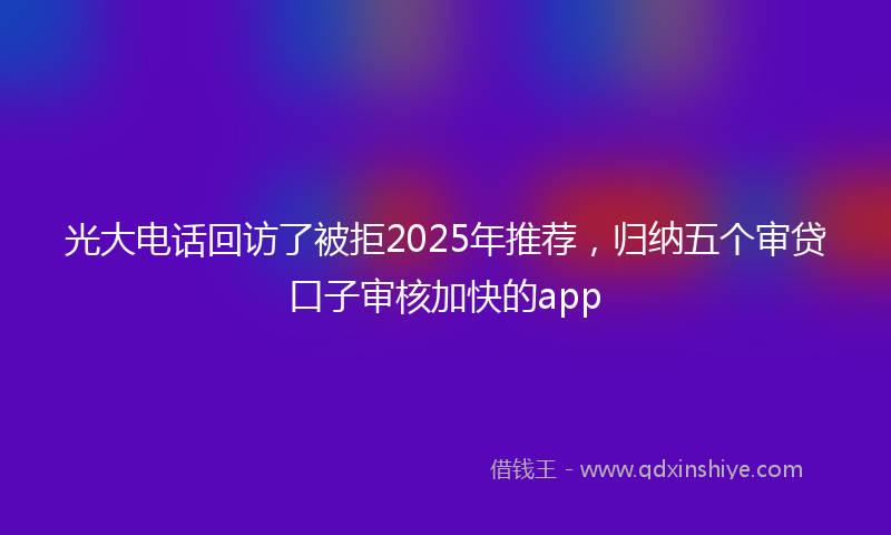 光大电话回访了被拒2025年推荐，归纳五个审贷口子审核加快的app