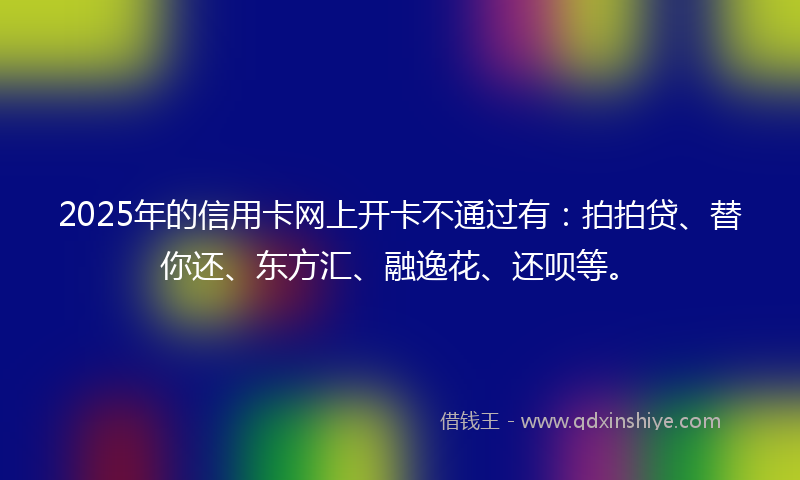 2025年的信用卡网上开卡不通过有：拍拍贷、替你还、东方汇、融逸花、还呗等。