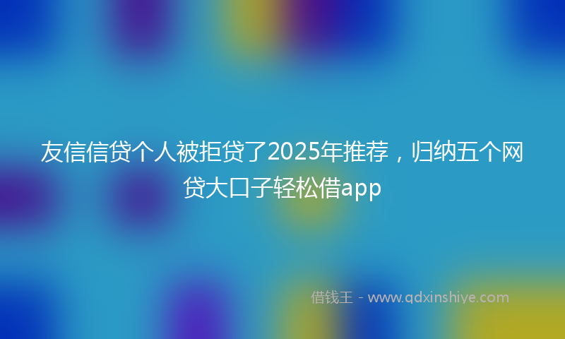 友信信贷个人被拒贷了2025年推荐，归纳五个网贷大口子轻松借app