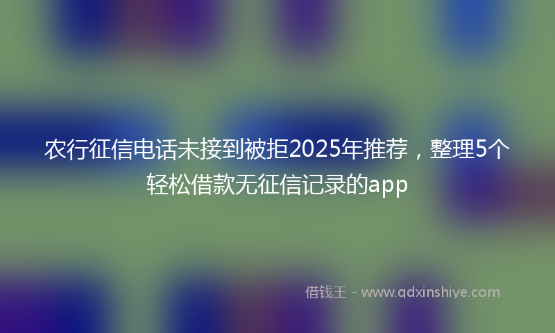 农行征信电话未接到被拒2025年推荐，整理5个轻松借款无征信记录的app