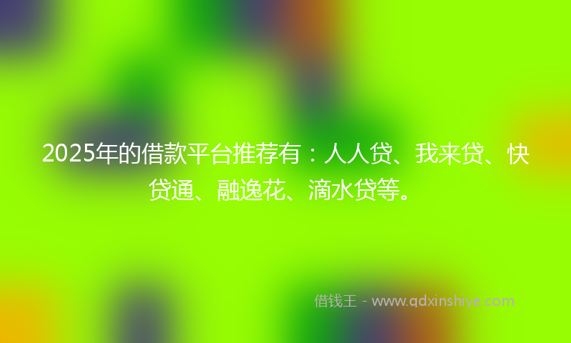 2025年的借款平台推荐有：人人贷、我来贷、快贷通、融逸花、滴水贷等。