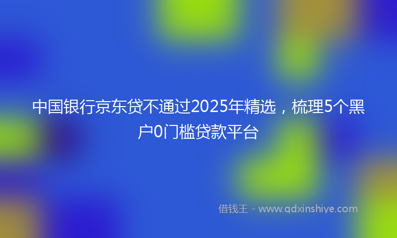 中国银行京东贷不通过2025年精选，梳理5个黑户0门槛贷款平台