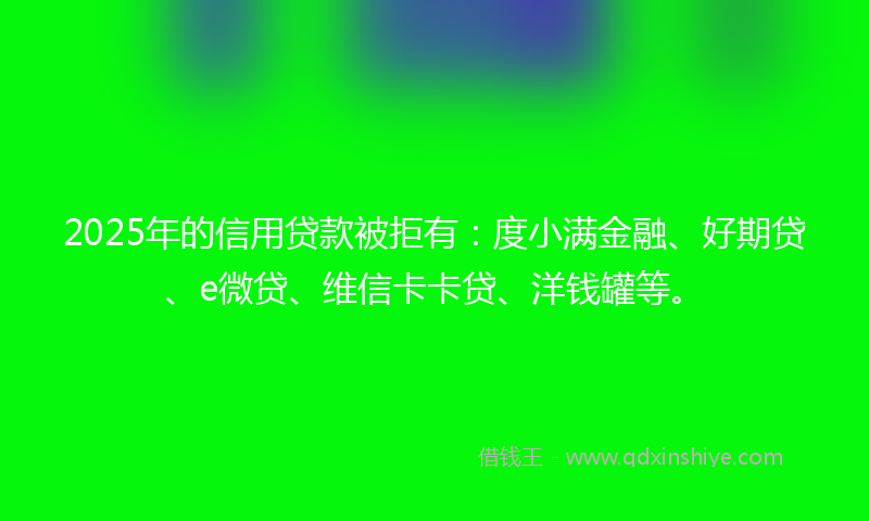 2025年的信用贷款被拒有：度小满金融、好期贷、e微贷、维信卡卡贷、洋钱罐等。