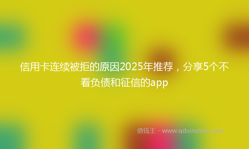 信用卡连续被拒的原因2025年推荐，分享5个不看负债和征信的app