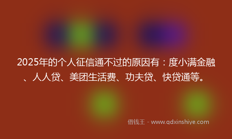 2025年的个人征信通不过的原因有：度小满金融、人人贷、美团生活费、功夫贷、快贷通等。