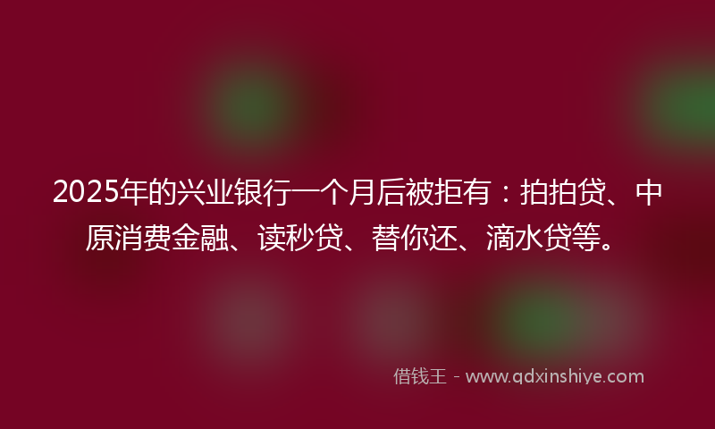 2025年的兴业银行一个月后被拒有：拍拍贷、中原消费金融、读秒贷、替你还、滴水贷等。