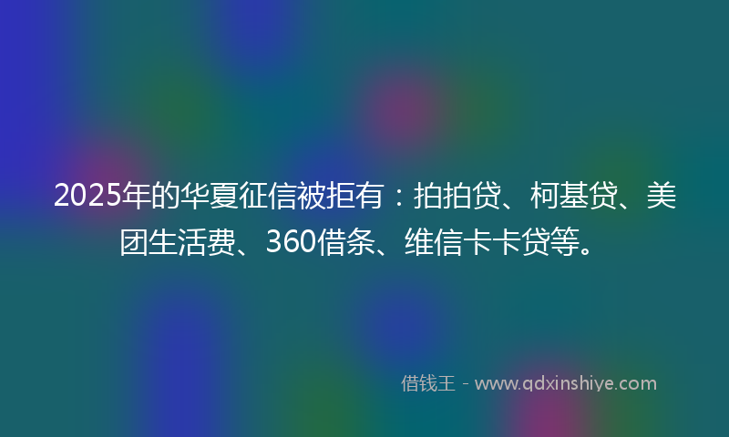 2025年的华夏征信被拒有：拍拍贷、柯基贷、美团生活费、360借条、维信卡卡贷等。