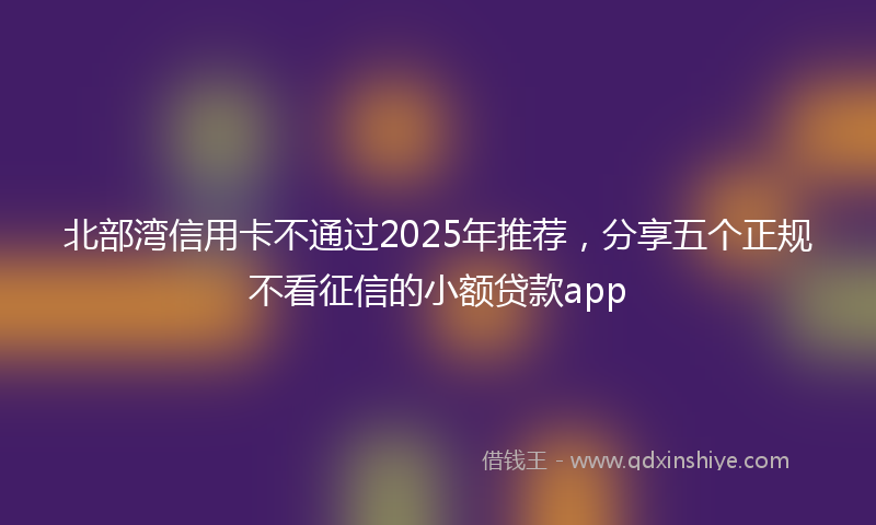 北部湾信用卡不通过2025年推荐，分享五个正规不看征信的小额贷款app