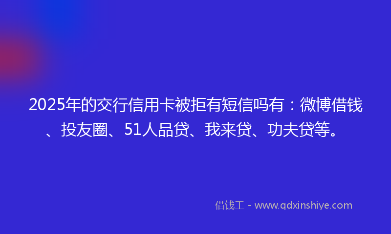 2025年的交行信用卡被拒有短信吗有:微博借钱、投友圈、51人品贷、我来贷、功夫贷等。