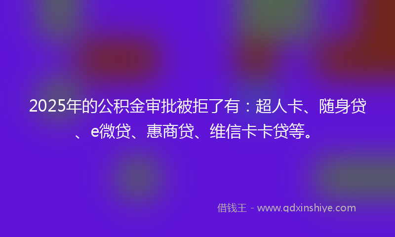 2025年的公积金审批被拒了有：超人卡、随身贷、e微贷、惠商贷、维信卡卡贷等。