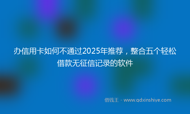 办信用卡如何不通过2025年推荐，整合五个轻松借款无征信记录的软件