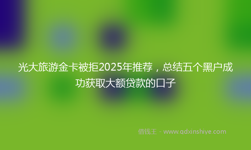 光大旅游金卡被拒2025年推荐，总结五个黑户成功获取大额贷款的口子