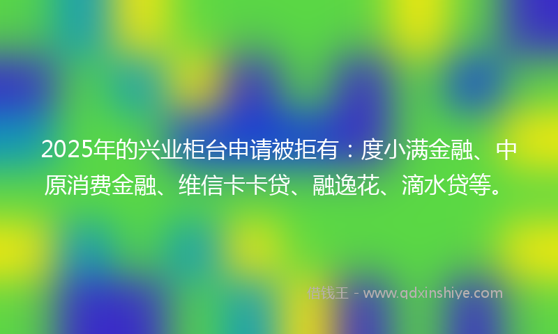2025年的兴业柜台申请被拒有：度小满金融、中原消费金融、维信卡卡贷、融逸花、滴水贷等。