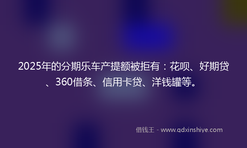 2025年的分期乐车产提额被拒有：花呗、好期贷、360借条、信用卡贷、洋钱罐等。